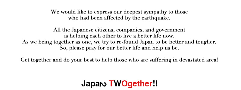 All the Japanese citizens, companies, and government is helping each other to live a better life now. As we being together as one, we try to re-found Japan to be better and tougher. So, please pray for our better life and help us be. We would like to express our deepest sympathy to those who had been affected by the earthquake. Get together and do your best to help those who are suffering in devastated area!