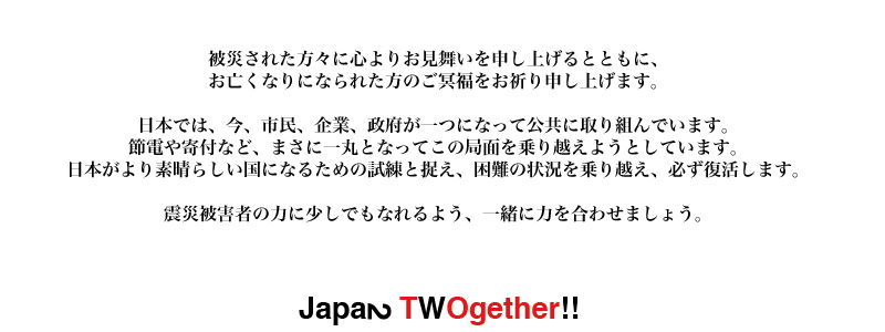 All the Japanese citizens, companies, and government is helping each other to live a better life now. As we being together as one, we try to re-found Japan to be better and tougher. So, please pray for our better life and help us be. We would like to express our deepest sympathy to those who had been affected by the earthquake. Get together and do your best to help those who are suffering in devastated area!