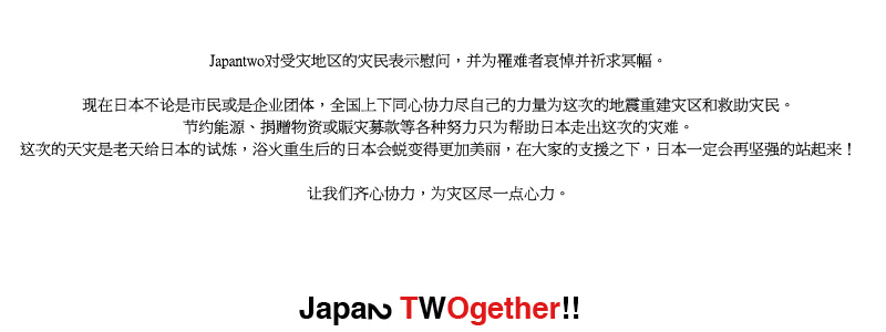 Japantwo对受灾地区的灾民表示慰问，并为罹难者哀悼并祈求冥幅。让我们齐心协力，为灾区尽一点心力。现在日本不论是市民或是企业团体，全国上下同心协力尽自己的力量为这次的地震重建灾区和救助灾民。节约能源、捐赠物资或賑灾募款等各种努力只为帮助日本走出这次的灾难。这次的天灾是老天给日本的试炼，浴火重生后的日本会蜕变得更加美丽，在大家的支援之下，日本一定会再坚强的站起来