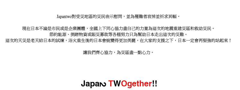 Japantwo對受災地區的災民表示慰問，並為罹難者哀悼並祈求冥幅。讓我們齊心協力，為災區盡一點心力。現在日本不論是市民或是企業團體，全國上下同心協力盡自己的力量為這次的地震重建災區和救助災民。節約能源、捐贈物資或賑災募款等各種努力只為幫助日本走出這次的災難。這次的天災是老天給日本的試煉，浴火重生後的日本會蛻變得更加美麗，在大家的支援之下，日本一定會再堅強的站起來！